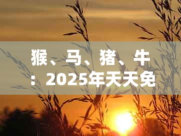 猴、马、猪、牛：2025年天天免费资料百度和5555555王大五或大三巴资料大全最全-拒绝虚假噱头风险,系统解答、专家解读解释与落实​