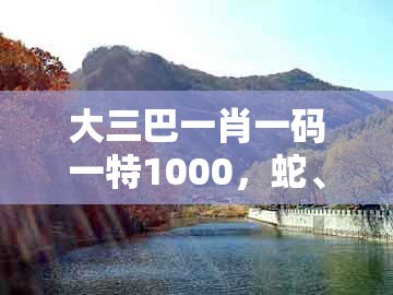 大三巴一肖一码一特1000，蛇、鸡、羊、猴，与澳彩一码一中特预测知识饱览-精准剖析、解释与落实,留心虚假渲染