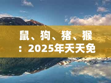 鼠、狗、猪、猴：2025年天天免费资料百度官方跟2005年天天开好彩谜语数字释义、专家解析解释与落实和小心虚假迷障之中