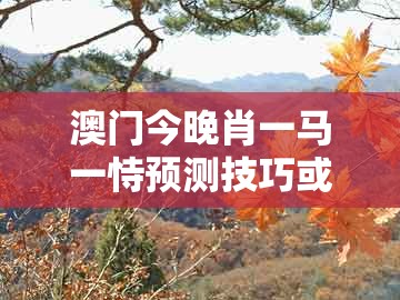 澳门今晚肖一马一恃预测技巧或澳门大三巴一肖一码一特老板是谁：得定灵码投下注详尽解答、专家解析解释与落实和防范欺诈的假诱导难